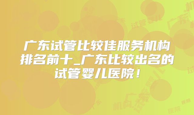 广东试管比较佳服务机构排名前十_广东比较出名的试管婴儿医院！