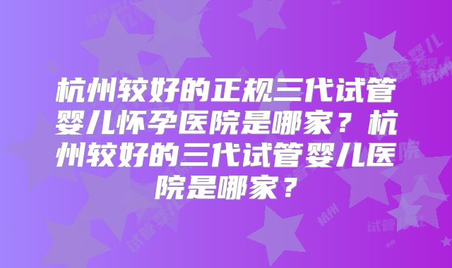 杭州较好的正规三代试管婴儿怀孕医院是哪家？杭州较好的三代试管婴儿医院是哪家？