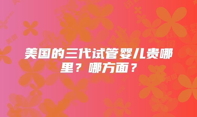 美国的三代试管婴儿贵哪里？哪方面？