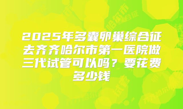 2025年多囊卵巢综合征去齐齐哈尔市第一医院做三代试管可以吗?要花费多少钱