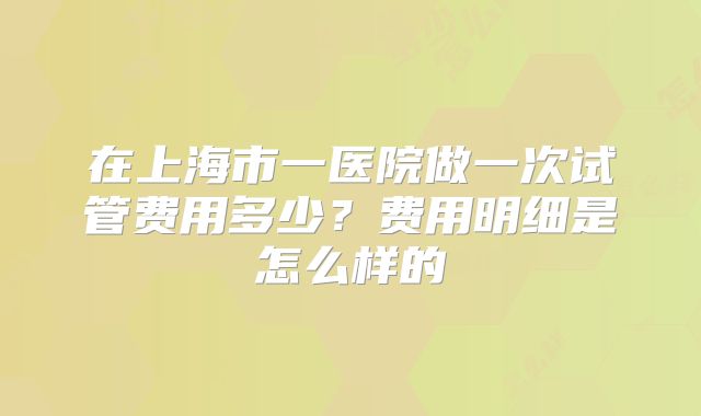 在上海市一医院做一次试管费用多少?费用明细是怎么样的
