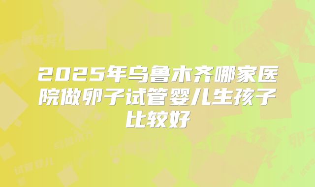 2025年乌鲁木齐哪家医院做卵子试管婴儿生孩子比较好