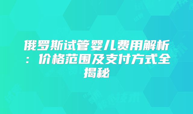 俄罗斯试管婴儿费用解析:价格范围及支付方式全揭秘