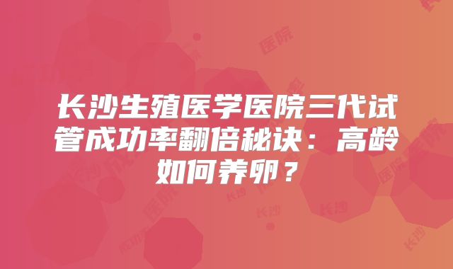 长沙生殖医学医院三代试管成功率翻倍秘诀：高龄如何养卵？