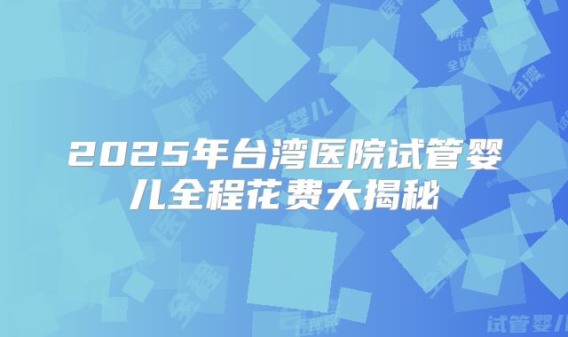 2025年台湾医院试管婴儿全程花费大揭秘