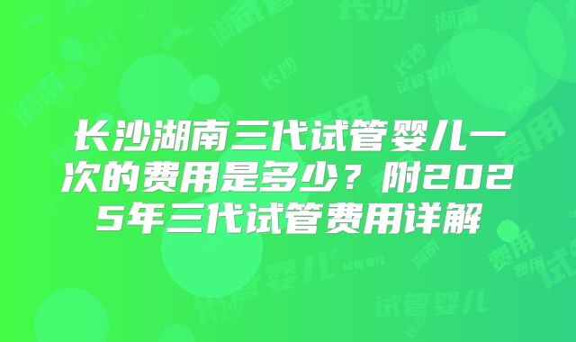 长沙湖南三代试管婴儿一次的费用是多少？附2025年三代试管费用详解