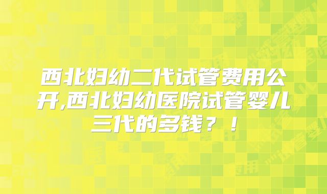 西北妇幼二代试管费用公开,西北妇幼医院试管婴儿三代的多钱？！