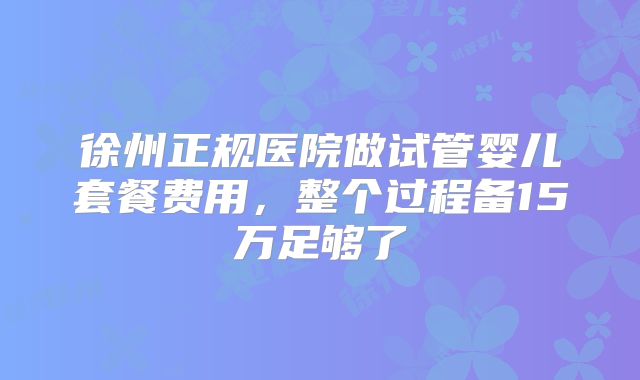 徐州正规医院做试管婴儿套餐费用，整个过程备15万足够了