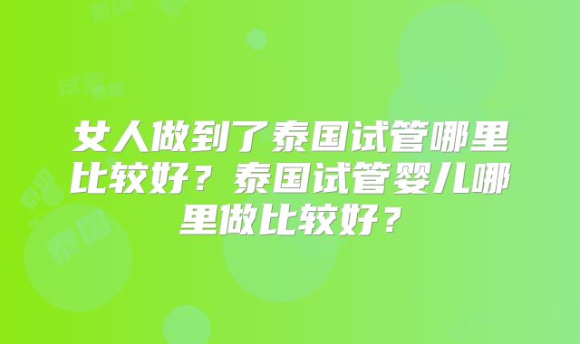女人做到了泰国试管哪里比较好？泰国试管婴儿哪里做比较好？