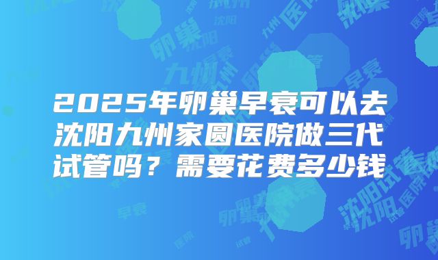 2025年卵巢早衰可以去沈阳九州家圆医院做三代试管吗?需要花费多少钱