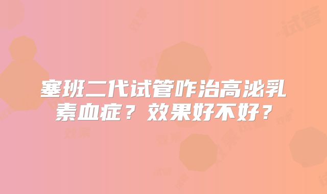 塞班二代试管咋治高泌乳素血症？效果好不好？