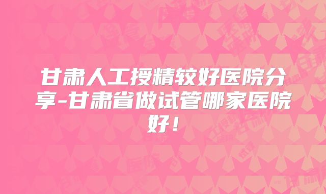 甘肃人工授精较好医院分享-甘肃省做试管哪家医院好！