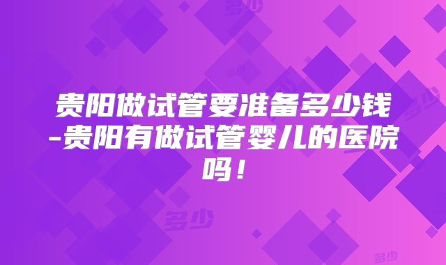 贵阳做试管要准备多少钱-贵阳有做试管婴儿的医院吗！