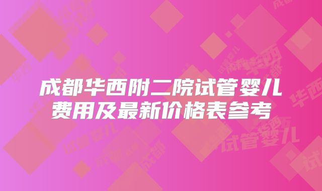 成都华西附二院试管婴儿费用及最新价格表参考