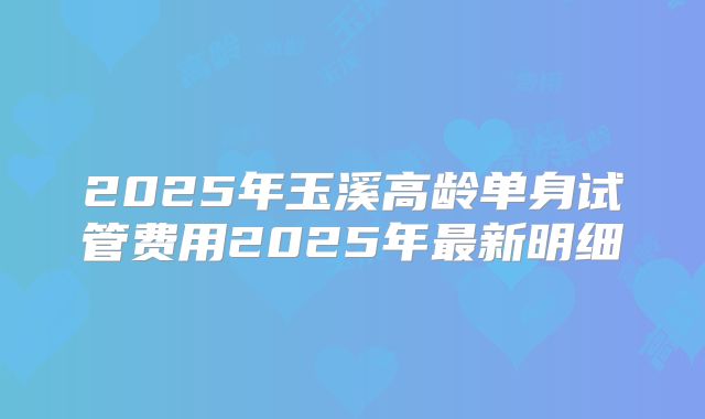 2025年玉溪高龄单身试管费用2025年最新明细