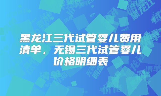 黑龙江三代试管婴儿费用清单，无锡三代试管婴儿价格明细表