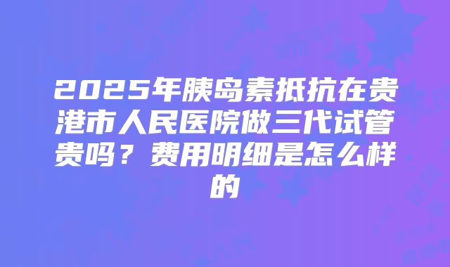 2025年胰岛素抵抗在贵港市人民医院做三代试管贵吗?费用明细是怎么样的