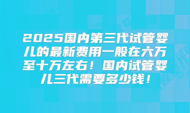 2025国内第三代试管婴儿的最新费用一般在六万至十万左右!国内试管婴儿三代需要多少钱!