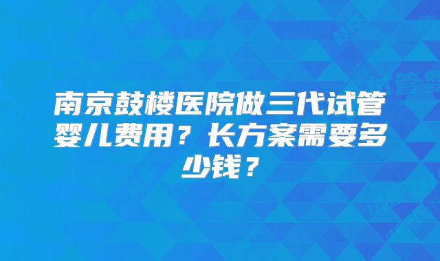 南京鼓楼医院做三代试管婴儿费用?长方案需要多少钱?