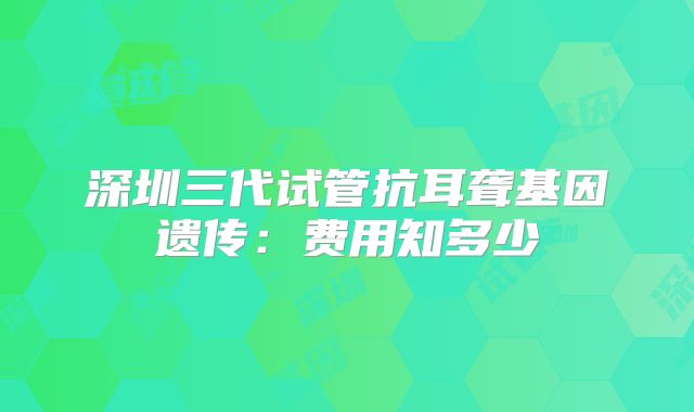 深圳三代试管抗耳聋基因遗传:费用知多少
