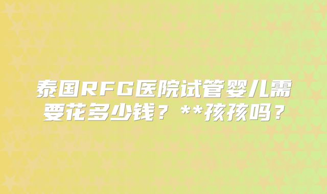 泰国RFG医院试管婴儿需要花多少钱?**孩孩吗?