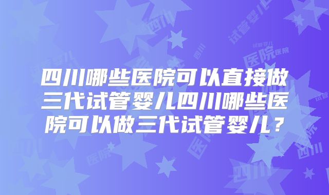 四川哪些医院可以直接做三代试管婴儿四川哪些医院可以做三代试管婴儿？