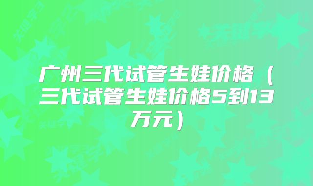 广州三代试管生娃价格(三代试管生娃价格5到13万元)