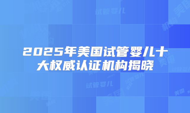 2025年美国试管婴儿十大权威认证机构揭晓