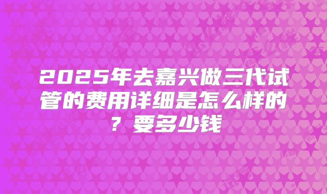 2025年去嘉兴做三代试管的费用详细是怎么样的?要多少钱