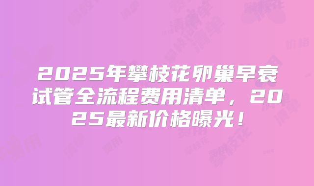 2025年攀枝花卵巢早衰试管全流程费用清单，2025最新价格曝光！