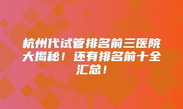 杭州代试管排名前三医院大揭秘！还有排名前十全汇总！