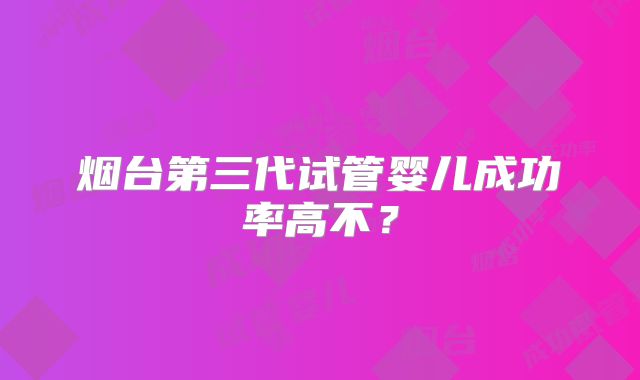 烟台第三代试管婴儿成功率高不?