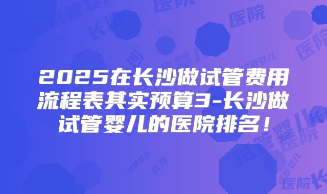 2025在长沙做试管费用流程表其实预算3-长沙做试管婴儿的医院排名!