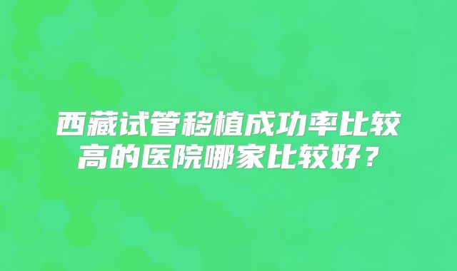 西藏试管移植成功率比较高的医院哪家比较好？