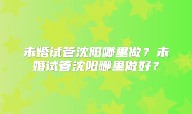 未婚试管沈阳哪里做?未婚试管沈阳哪里做好?