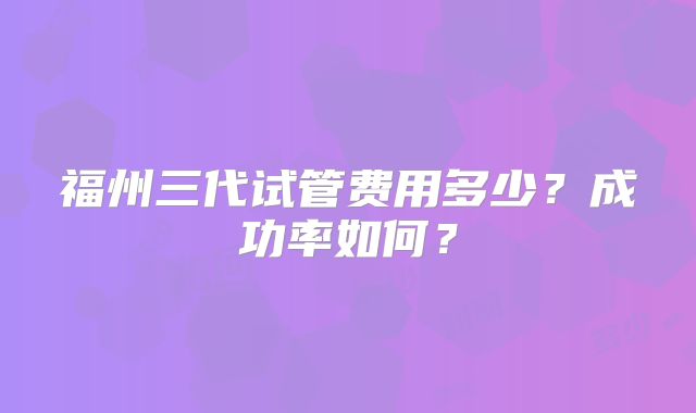 福州三代试管费用多少？成功率如何？