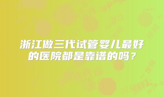 浙江做三代试管婴儿最好的医院都是靠谱的吗?