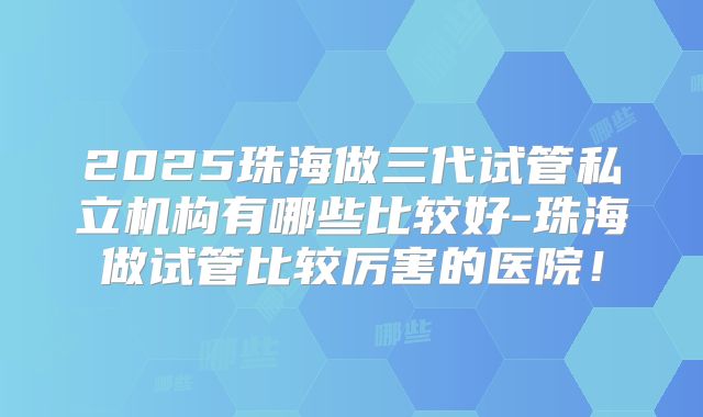 2025珠海做三代试管私立机构有哪些比较好-珠海做试管比较厉害的医院！