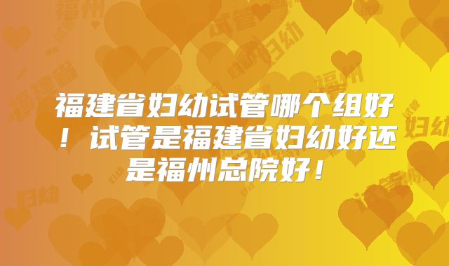 福建省妇幼试管哪个组好!试管是福建省妇幼好还是福州总院好!