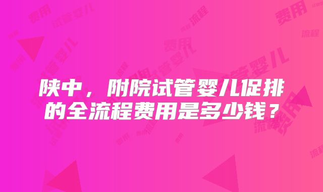 陕中，附院试管婴儿促排的全流程费用是多少钱？