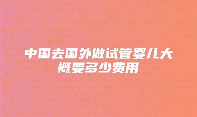 中国去国外做试管婴儿大概要多少费用