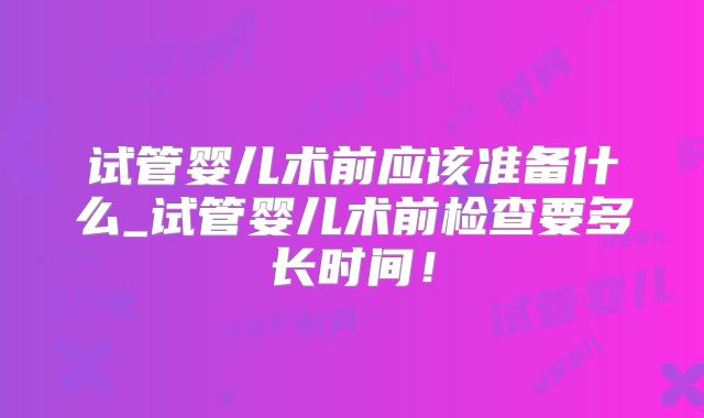 试管婴儿术前应该准备什么_试管婴儿术前检查要多长时间！