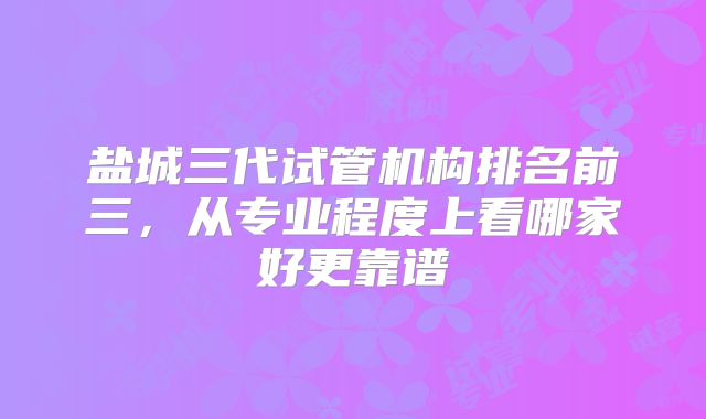 盐城三代试管机构排名前三,从专业程度上看哪家好更靠谱