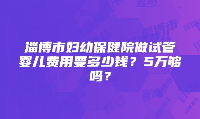 淄博市妇幼保健院做试管婴儿费用要多少钱？5万够吗？