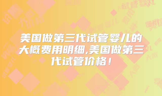 美国做第三代试管婴儿的大概费用明细,美国做第三代试管价格！