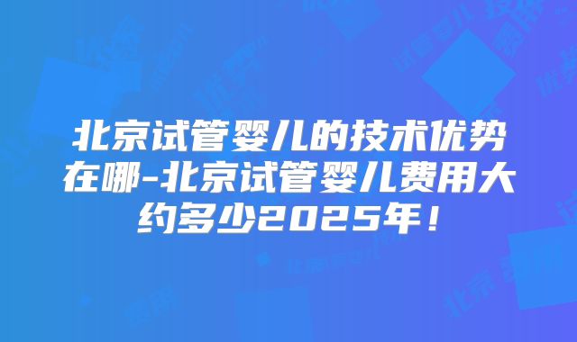 北京试管婴儿的技术优势在哪-北京试管婴儿费用大约多少2025年!