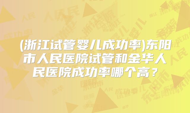 (浙江试管婴儿成功率)东阳市人民医院试管和金华人民医院成功率哪个高?
