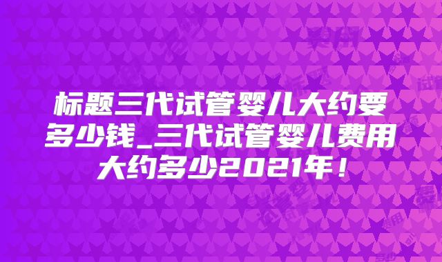 标题三代试管婴儿大约要多少钱_三代试管婴儿费用大约多少2021年!