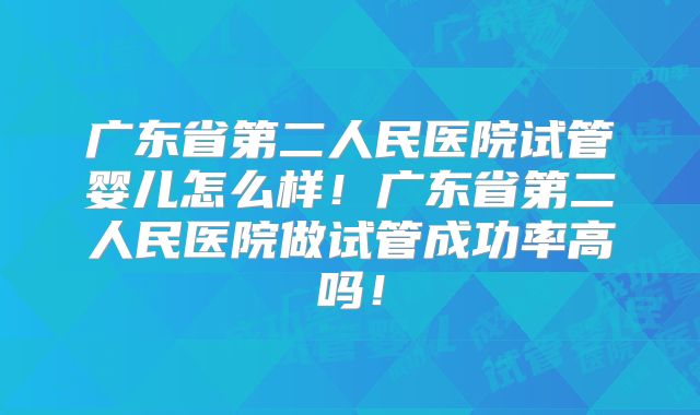 广东省第二人民医院试管婴儿怎么样！广东省第二人民医院做试管成功率高吗！