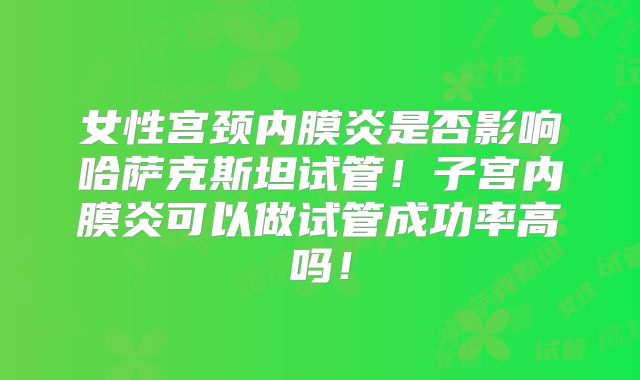 女性宫颈内膜炎是否影响哈萨克斯坦试管！子宫内膜炎可以做试管成功率高吗！